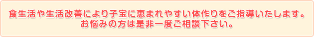 食生活や生活改善により子宝に恵まれやすい体作りをご指導いたします。お悩みの方は是非一度ご相談下さい。